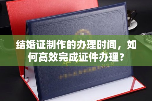 灌南结婚证制作的办理时间，如何高效完成证件办理？